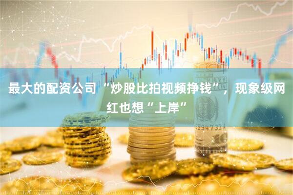 最大的配资公司 “炒股比拍视频挣钱”，现象级网红也想“上岸”