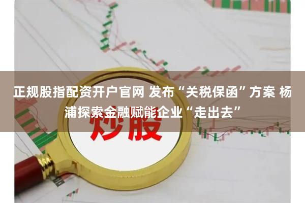 正规股指配资开户官网 发布“关税保函”方案 杨浦探索金融赋能企业“走出去”