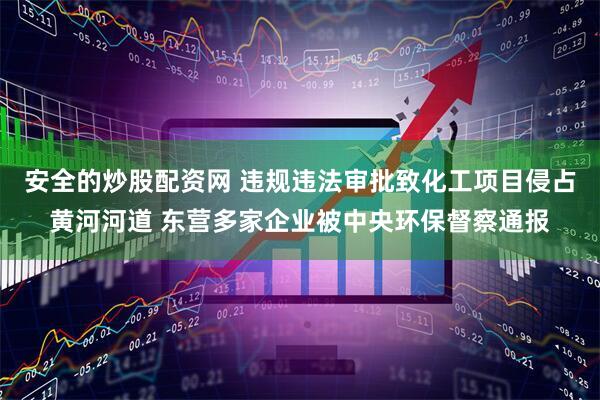 安全的炒股配资网 违规违法审批致化工项目侵占黄河河道 东营多家企业被中央环保督察通报