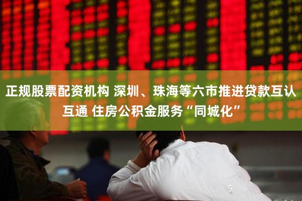 正规股票配资机构 深圳、珠海等六市推进贷款互认互通 住房公积金服务“同城化”