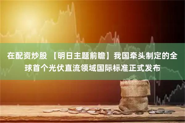 在配资炒股 【明日主题前瞻】我国牵头制定的全球首个光伏直流领域国际标准正式发布