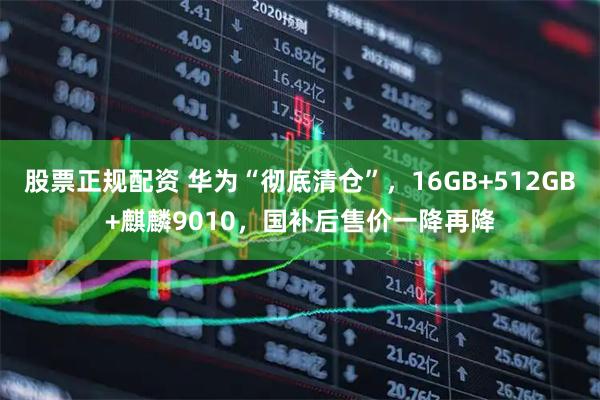 股票正规配资 华为“彻底清仓”，16GB+512GB+麒麟9010，国补后售价一降再降