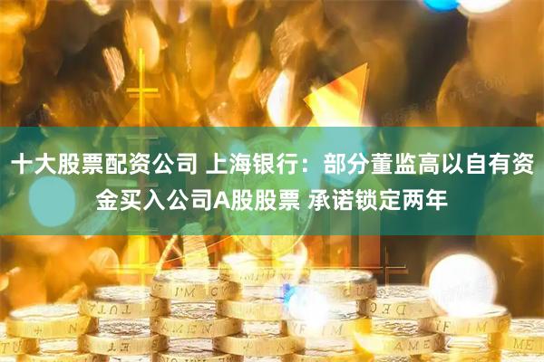 十大股票配资公司 上海银行：部分董监高以自有资金买入公司A股股票 承诺锁定两年