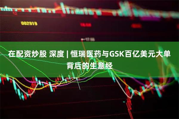 在配资炒股 深度 | 恒瑞医药与GSK百亿美元大单背后的生意经