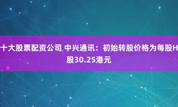 十大股票配资公司 中兴通讯：初始转股价格为每股H股30.25港元