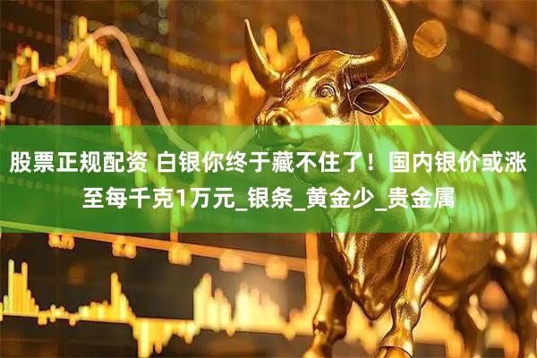股票正规配资 白银你终于藏不住了！国内银价或涨至每千克1万元_银条_黄金少_贵金属