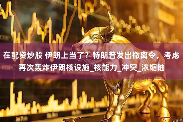 在配资炒股 伊朗上当了？特朗普发出撤离令，考虑再次轰炸伊朗核设施_核能力_冲突_浓缩铀