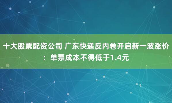 十大股票配资公司 广东快递反内卷开启新一波涨价：单票成本不得低于1.4元