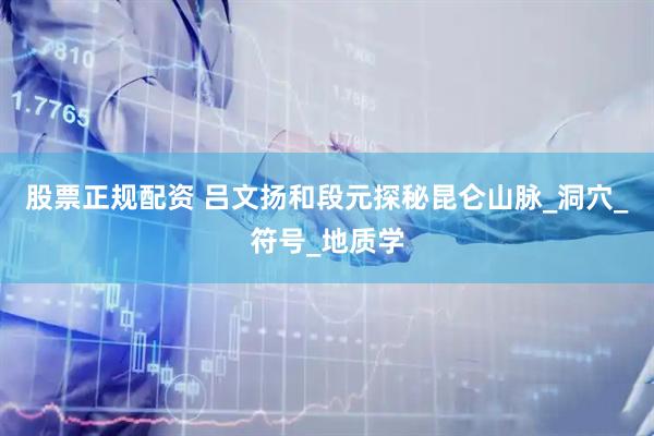 股票正规配资 吕文扬和段元探秘昆仑山脉_洞穴_符号_地质学
