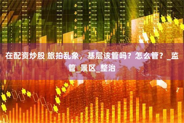 在配资炒股 旅拍乱象，基层该管吗？怎么管？_监管_景区_整治