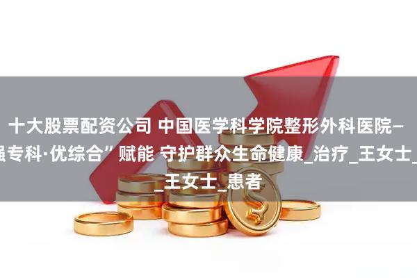 十大股票配资公司 中国医学科学院整形外科医院— —“强专科·优综合”赋能 守护群众生命健康_治疗_王女士_患者