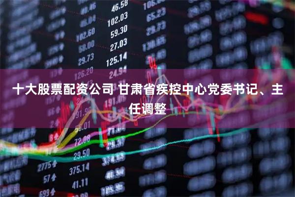 十大股票配资公司 甘肃省疾控中心党委书记、主任调整