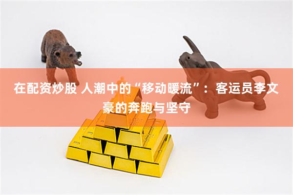 在配资炒股 人潮中的“移动暖流”：客运员李文豪的奔跑与坚守