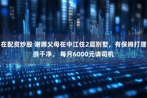 在配资炒股 谢娜父母在中江住2层别墅，有保姆打理很干净， 每月6000元请司机