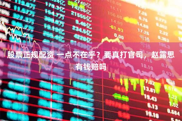 股票正规配资 一点不在乎？要真打官司，赵露思有钱赔吗