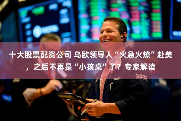 十大股票配资公司 乌欧领导人“火急火燎”赴美，之后不再是“小孩桌”了？专家解读