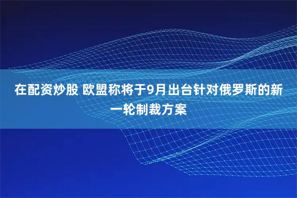 在配资炒股 欧盟称将于9月出台针对俄罗斯的新一轮制裁方案