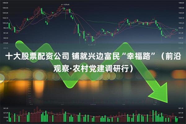 十大股票配资公司 铺就兴边富民“幸福路”(前沿观察·农村党建调研行)