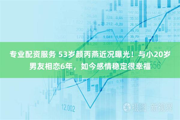 专业配资服务 53岁颜丙燕近况曝光！与小20岁男友相恋6年，如今感情稳定很幸福