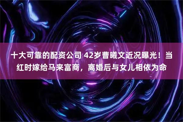 十大可靠的配资公司 42岁曹曦文近况曝光！当红时嫁给马来富商，离婚后与女儿相依为命