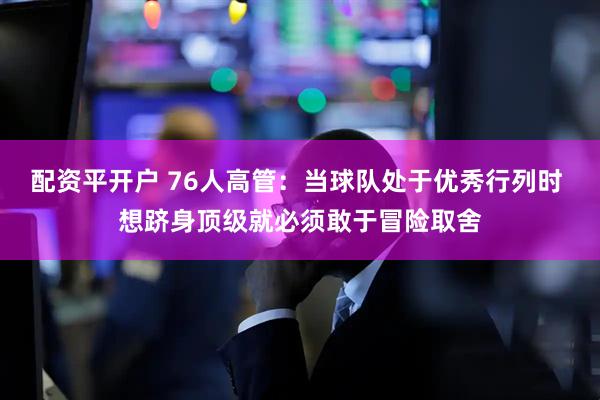 配资平开户 76人高管：当球队处于优秀行列时 想跻身顶级就必须敢于冒险取舍