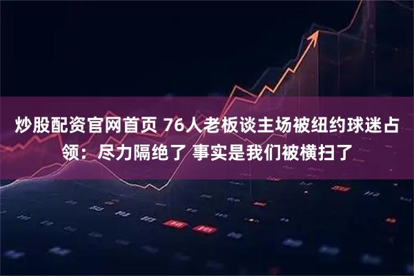 炒股配资官网首页 76人老板谈主场被纽约球迷占领：尽力隔绝了 事实是我们被横扫了